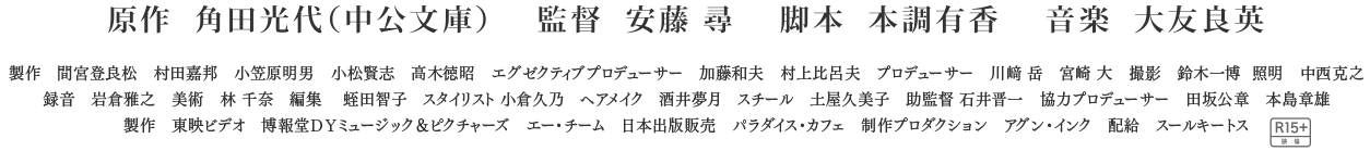 原作:角田光代（中公文庫）、監督:安藤尋、脚本:本調有香、音楽:大友良英、製作:間宮登良松・村田嘉邦・小笠原明男・小松賢志・高木徳昭、エグゼクティブプロデューサー：加藤和夫・村上比呂夫、プロデューサー：川﨑岳・宮崎大、撮影：鈴木一博、照明：西克之、録音：岩倉雅之、美術：林千奈、編集：蛭田智子、スタイリスト：小倉久乃、ヘアメイク：酒井夢月、スチール：土屋久美子、助監督：石井晋一、協力プロデューサー：田坂公章、本島章雄、製作：東映ビデオ、博報堂ＤＹミュージック＆ピクチャーズ、エー・チーム、日本出版販売、パラダイス・カフェ、制作プロダクション：アグン・インク、配給：スールキートス